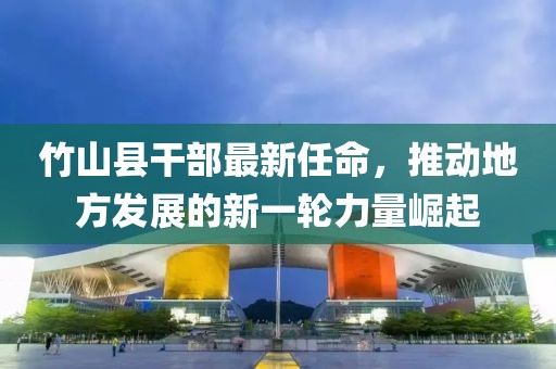 竹山縣干部最新任命，推動(dòng)地方發(fā)展的新一輪力量崛起