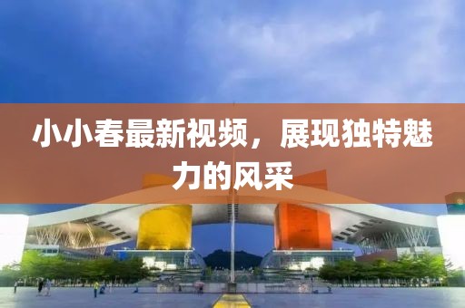 小小春最新視頻，展現(xiàn)獨(dú)特魅力的風(fēng)采