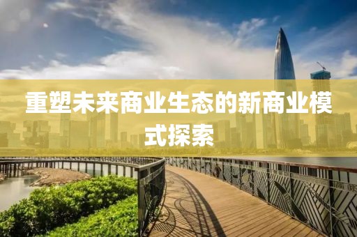 重塑未來商業(yè)生態(tài)的新商業(yè)模式探索