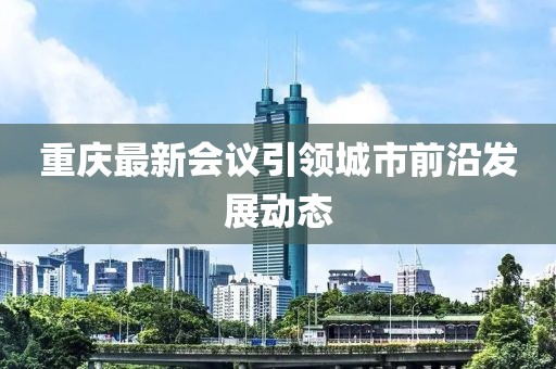 重慶最新會(huì)議引領(lǐng)城市前沿發(fā)展動(dòng)態(tài)