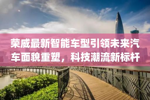 榮威最新智能車型引領(lǐng)未來汽車面貌重塑，科技潮流新標(biāo)桿