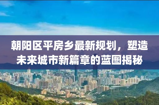 朝陽區(qū)平房鄉(xiāng)最新規(guī)劃，塑造未來城市新篇章的藍(lán)圖揭秘
