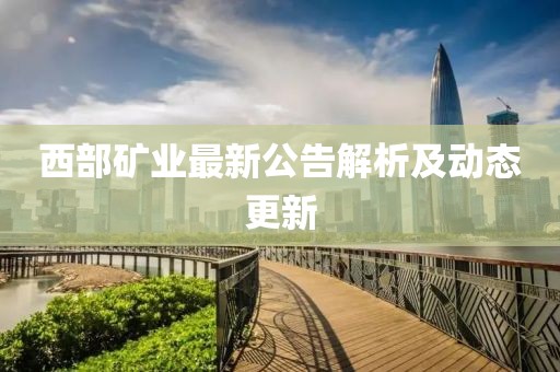 西部礦業(yè)最新公告解析及動態(tài)更新