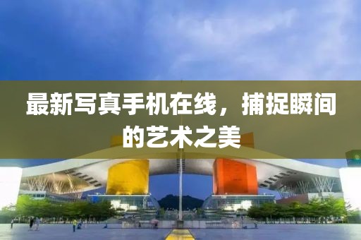 最新寫真手機在線，捕捉瞬間的藝術之美