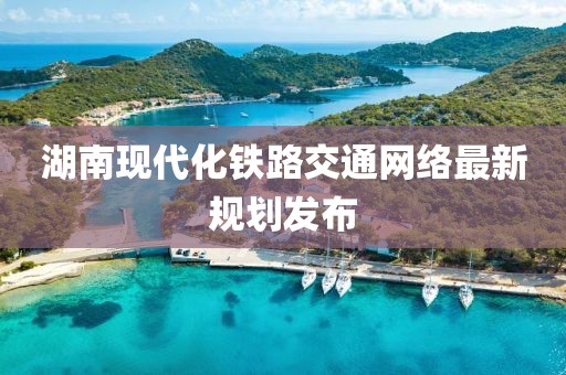 湖南現(xiàn)代化鐵路交通網(wǎng)絡(luò)最新規(guī)劃發(fā)布