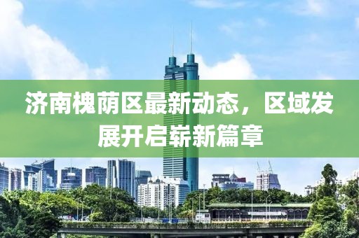 濟(jì)南槐蔭區(qū)最新動(dòng)態(tài)，區(qū)域發(fā)展開(kāi)啟嶄新篇章