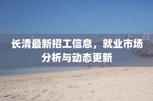 長清最新招工信息，就業(yè)市場分析與動態(tài)更新