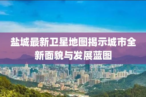 鹽城最新衛(wèi)星地圖揭示城市全新面貌與發(fā)展藍(lán)圖