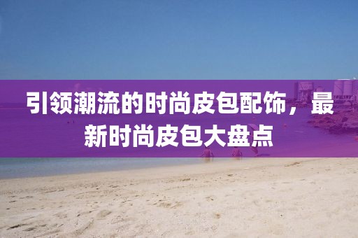 引領(lǐng)潮流的時(shí)尚皮包配飾，最新時(shí)尚皮包大盤點(diǎn)
