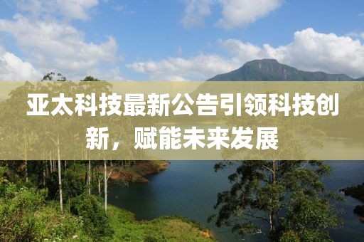 亞太科技最新公告引領(lǐng)科技創(chuàng)新，賦能未來發(fā)展