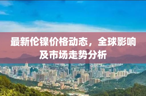 最新倫鎳價(jià)格動(dòng)態(tài)，全球影響及市場走勢分析