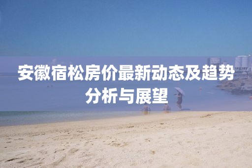 安徽宿松房?jī)r(jià)最新動(dòng)態(tài)及趨勢(shì)分析與展望