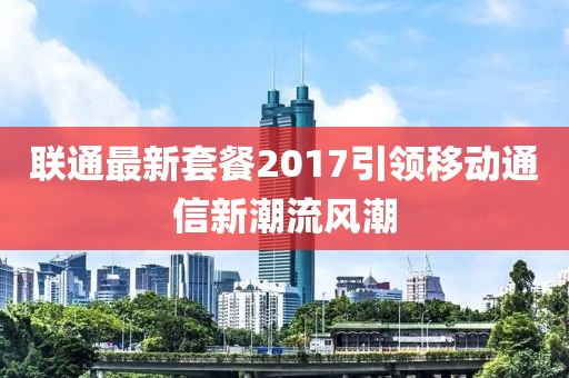 聯(lián)通最新套餐2017引領(lǐng)移動(dòng)通信新潮流風(fēng)潮