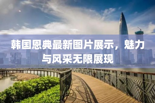 韓國(guó)恩典最新圖片展示，魅力與風(fēng)采無(wú)限展現(xiàn)