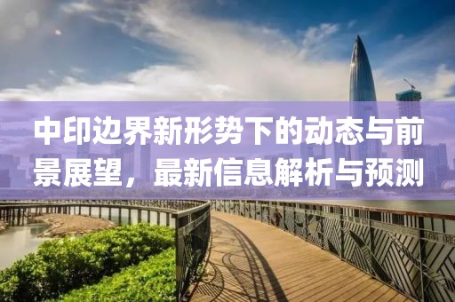 中印邊界新形勢(shì)下的動(dòng)態(tài)與前景展望，最新信息解析與預(yù)測(cè)