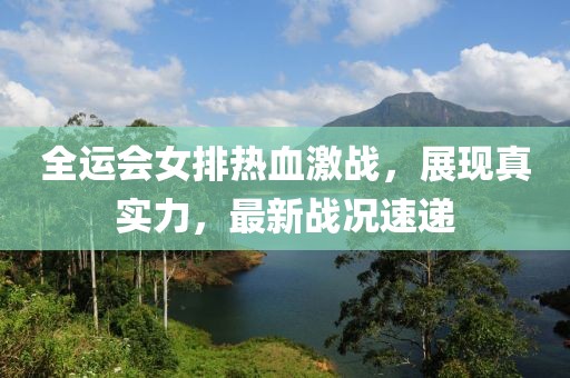 全運(yùn)會(huì)女排熱血激戰(zhàn)，展現(xiàn)真實(shí)力，最新戰(zhàn)況速遞