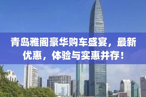 青島雅閣豪華購(gòu)車盛宴，最新優(yōu)惠，體驗(yàn)與實(shí)惠并存！