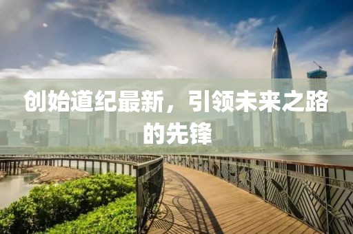 創(chuàng)始道紀最新，引領未來之路的先鋒