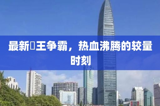 最新挙王爭霸，熱血沸騰的較量時刻