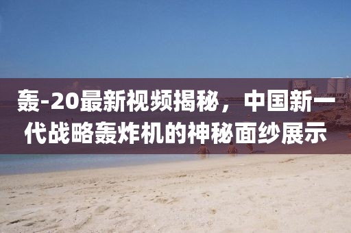 轟-20最新視頻揭秘，中國新一代戰(zhàn)略轟炸機的神秘面紗展示