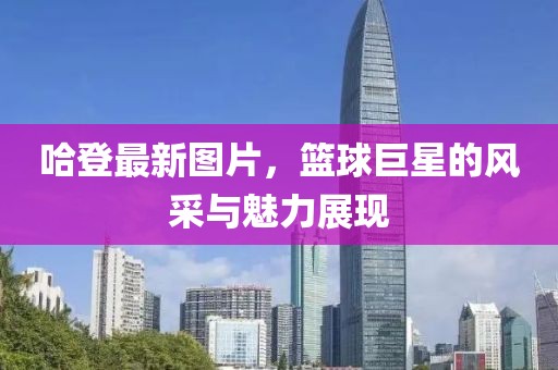 哈登最新圖片，籃球巨星的風(fēng)采與魅力展現(xiàn)