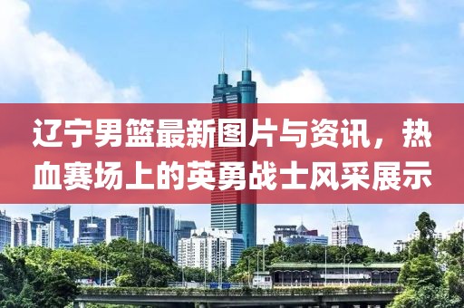 遼寧男籃最新圖片與資訊，熱血賽場(chǎng)上的英勇戰(zhàn)士風(fēng)采展示