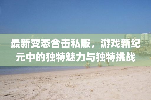 最新變態(tài)合擊私服，游戲新紀(jì)元中的獨(dú)特魅力與獨(dú)特挑戰(zhàn)