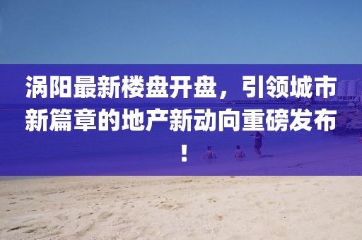 渦陽最新樓盤開盤，引領(lǐng)城市新篇章的地產(chǎn)新動向重磅發(fā)布！