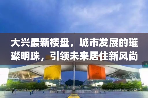 大興最新樓盤，城市發(fā)展的璀璨明珠，引領(lǐng)未來居住新風(fēng)尚