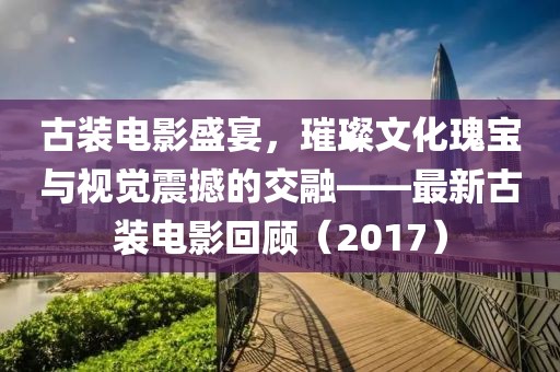 古裝電影盛宴，璀璨文化瑰寶與視覺震撼的交融——最新古裝電影回顧（2017）