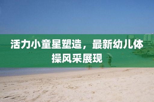 活力小童星塑造，最新幼兒體操風采展現(xiàn)
