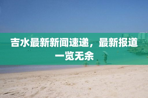 吉水最新新聞速遞，最新報(bào)道一覽無余
