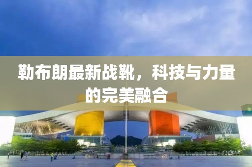 勒布朗最新戰(zhàn)靴，科技與力量的完美融合