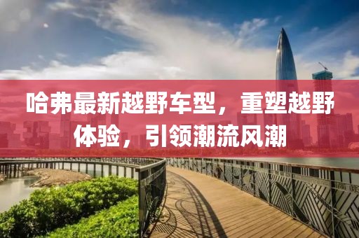 哈弗最新越野車型，重塑越野體驗(yàn)，引領(lǐng)潮流風(fēng)潮
