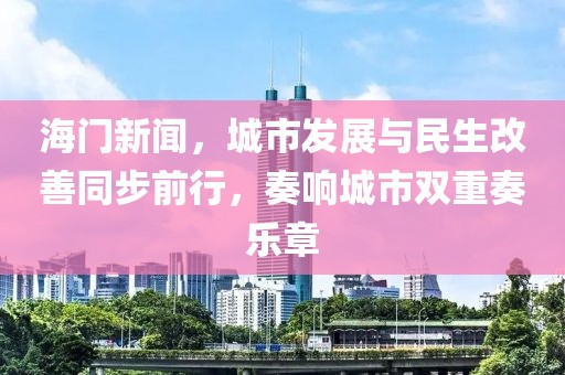 海門新聞，城市發(fā)展與民生改善同步前行，奏響城市雙重奏樂章