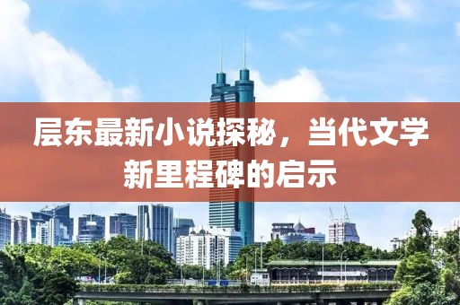 層?xùn)|最新小說探秘，當(dāng)代文學(xué)新里程碑的啟示