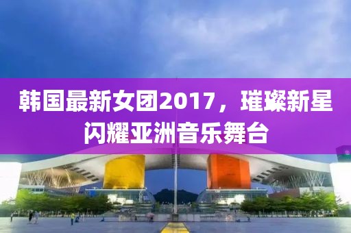 韓國最新女團2017，璀璨新星閃耀亞洲音樂舞臺
