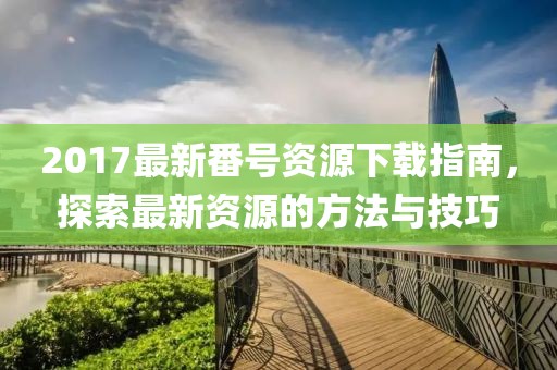 2017最新番號(hào)資源下載指南，探索最新資源的方法與技巧