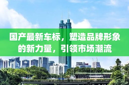 國產(chǎn)最新車標(biāo)，塑造品牌形象的新力量，引領(lǐng)市場(chǎng)潮流