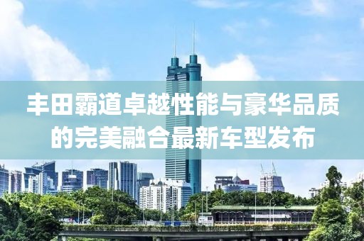 豐田霸道卓越性能與豪華品質(zhì)的完美融合最新車(chē)型發(fā)布