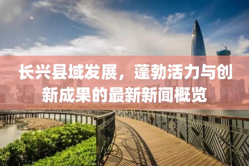 長興縣域發(fā)展，蓬勃活力與創(chuàng)新成果的最新新聞概覽