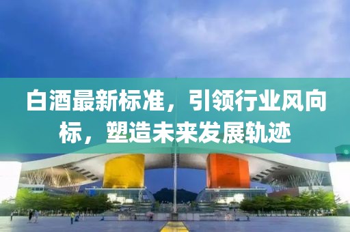 白酒最新標(biāo)準(zhǔn)，引領(lǐng)行業(yè)風(fēng)向標(biāo)，塑造未來發(fā)展軌跡