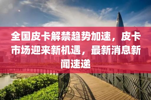 全國皮卡解禁趨勢加速，皮卡市場迎來新機(jī)遇，最新消息新聞速遞