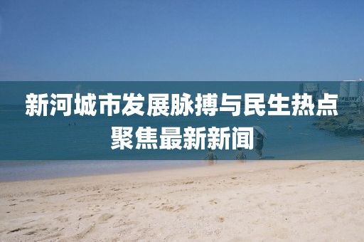 新河城市發(fā)展脈搏與民生熱點(diǎn)聚焦最新新聞
