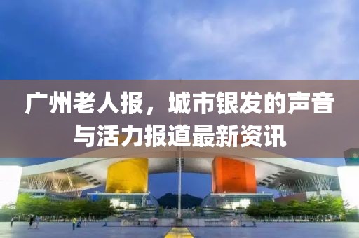 廣州老人報(bào)，城市銀發(fā)的聲音與活力報(bào)道最新資訊