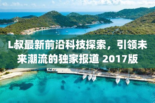 L叔最新前沿科技探索，引領(lǐng)未來潮流的獨家報道 2017版