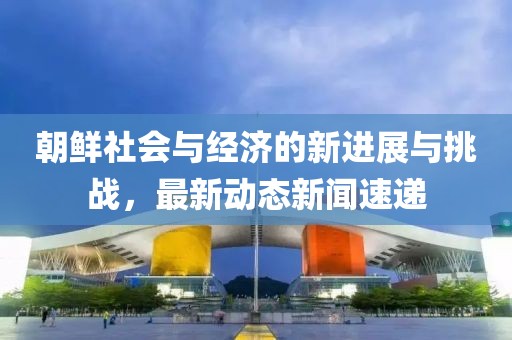 朝鮮社會(huì)與經(jīng)濟(jì)的新進(jìn)展與挑戰(zhàn)，最新動(dòng)態(tài)新聞速遞