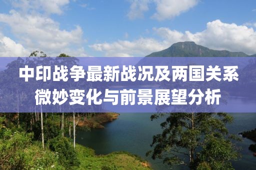 中印戰(zhàn)爭(zhēng)最新戰(zhàn)況及兩國(guó)關(guān)系微妙變化與前景展望分析