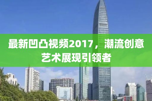 最新凹凸視頻2017，潮流創(chuàng)意藝術(shù)展現(xiàn)引領(lǐng)者