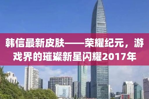 韓信最新皮膚——榮耀紀(jì)元，游戲界的璀璨新星閃耀2017年